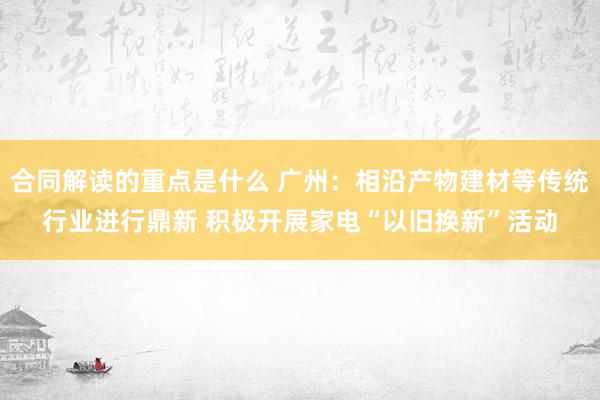 合同解读的重点是什么 广州：相沿产物建材等传统行业进行鼎新 积极开展家电“以旧换新”活动