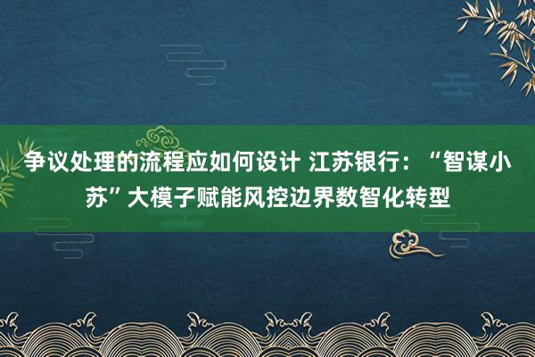 争议处理的流程应如何设计 江苏银行：“智谋小苏”大模子赋能风