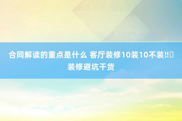 合同解读的重点是什么 客厅装修10装10不装‼️装修避坑干货