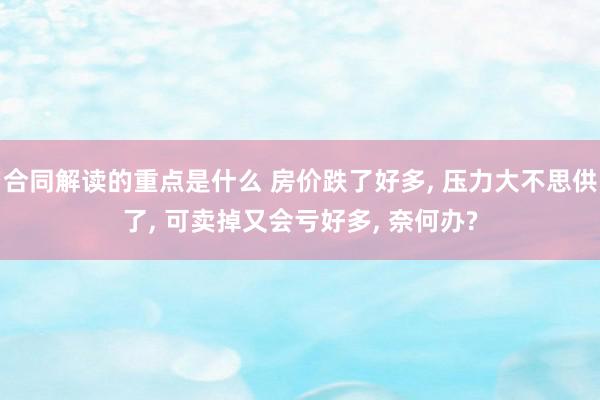 合同解读的重点是什么 房价跌了好多, 压力大不思供了, 可卖