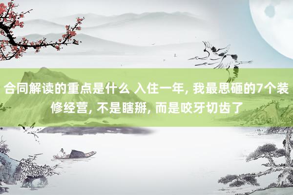 合同解读的重点是什么 入住一年, 我最思砸的7个装修经营, 不是瞎掰, 而是咬牙切齿了