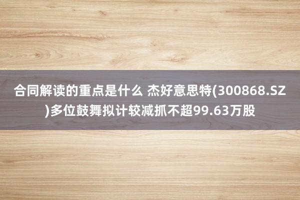 合同解读的重点是什么 杰好意思特(300868.SZ)多位鼓舞拟计较减抓不超99.63万股