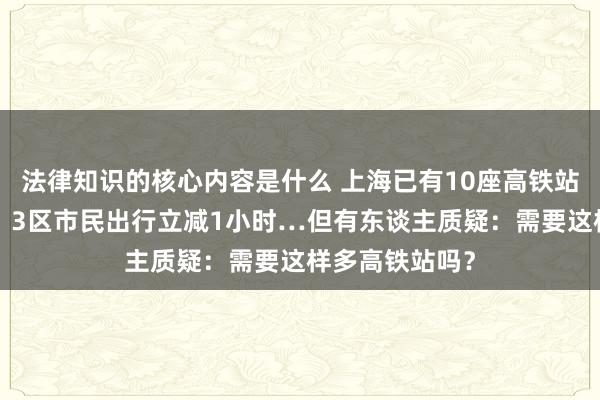 法律知识的核心内容是什么 上海已有10座高铁站，还要建2个！3区市民出行立减1小时…但有东谈主质疑：需要这样多高铁站吗？