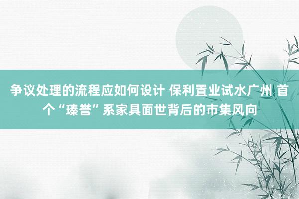 争议处理的流程应如何设计 保利置业试水广州 首个“瑧誉”系家具面世背后的市集风向