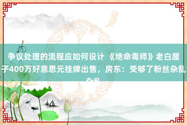 争议处理的流程应如何设计 《绝命毒师》老白屋子400万好意思元挂牌出售，房东：受够了粉丝杂乱