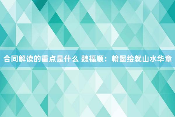 合同解读的重点是什么 魏福顺：翰墨绘就山水华章