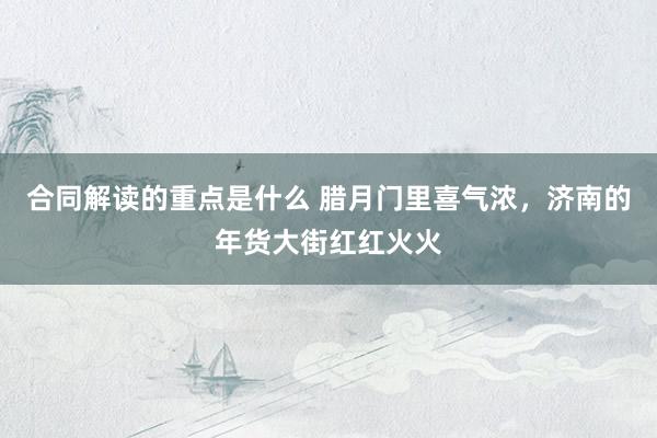 合同解读的重点是什么 腊月门里喜气浓，济南的年货大街红红火火