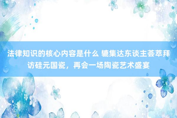 法律知识的核心内容是什么 辘集达东谈主荟萃拜访硅元国瓷，再会一场陶瓷艺术盛宴