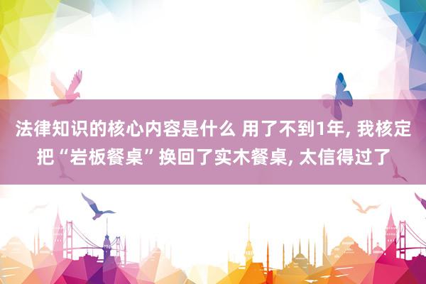 法律知识的核心内容是什么 用了不到1年, 我核定把“岩板餐桌”换回了实木餐桌, 太信得过了