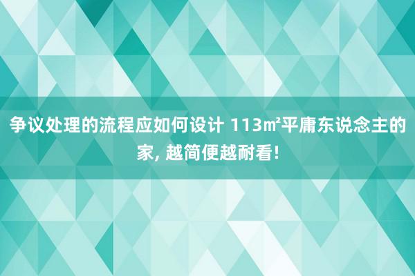 争议处理的流程应如何设计 113㎡平庸东说念主的家, 越简便越耐看!