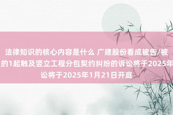 法律知识的核心内容是什么 广建股份看成被告/被上诉东说念主的1起触及竖立工程分包契约纠纷的诉讼将于2025年1月21日开庭