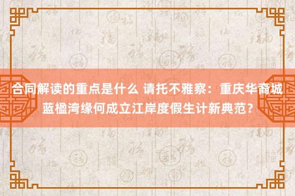 合同解读的重点是什么 请托不雅察：重庆华裔城蓝楹湾缘何成立江岸度假生计新典范？