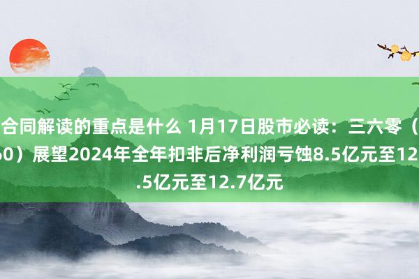 合同解读的重点是什么 1月17日股市必读：三六零（601360）展望2024年全年扣非后净利润亏蚀8.5亿元至12.7亿元