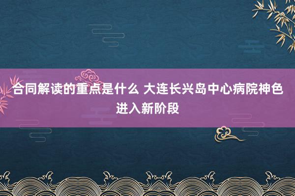 合同解读的重点是什么 大连长兴岛中心病院神色进入新阶段