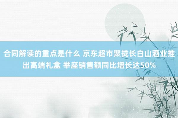 合同解读的重点是什么 京东超市聚拢长白山酒业推出高端礼盒 举座销售额同比增长达50%