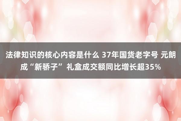 法律知识的核心内容是什么 37年国货老字号 元朗成“新骄子” 礼盒成交额同比增长超35%