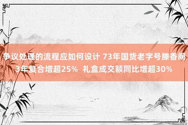 争议处理的流程应如何设计 73年国货老字号滕香阁3年复合增超25%  礼盒成交额同比增超30%