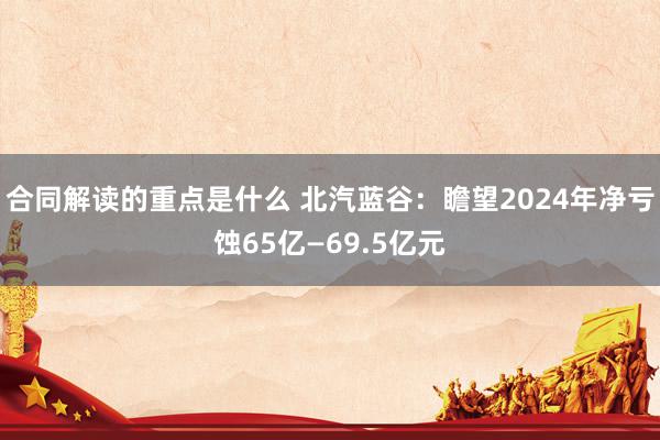 合同解读的重点是什么 北汽蓝谷：瞻望2024年净亏蚀65亿—69.5亿元