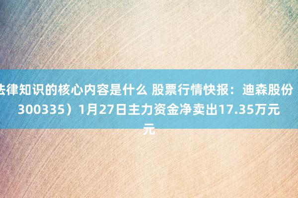 法律知识的核心内容是什么 股票行情快报：迪森股份（300335）1月27日主力资金净卖出17.35万元