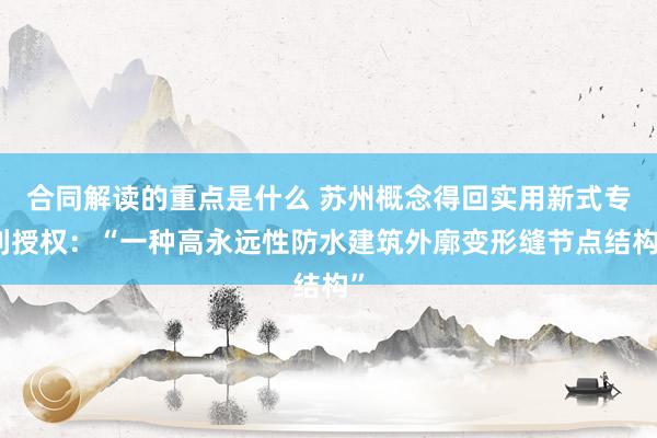 合同解读的重点是什么 苏州概念得回实用新式专利授权：“一种高永远性防水建筑外廓变形缝节点结构”