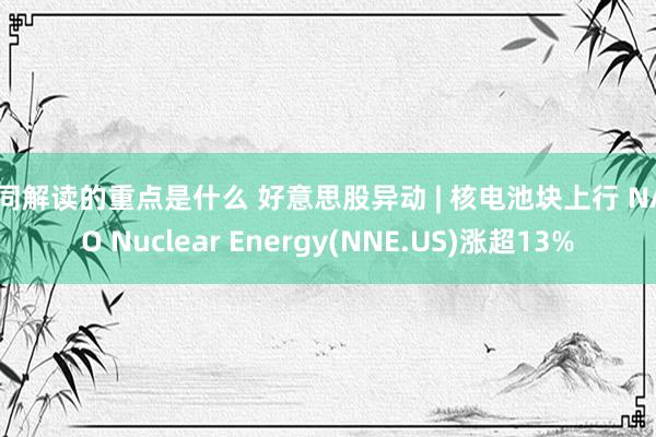 合同解读的重点是什么 好意思股异动 | 核电池块上行 NANO Nuclear Energy(NNE.US)涨超13%