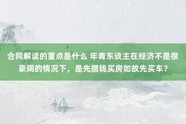 合同解读的重点是什么 年青东谈主在经济不是很豪阔的情况下，是先攒钱买房如故先买车？