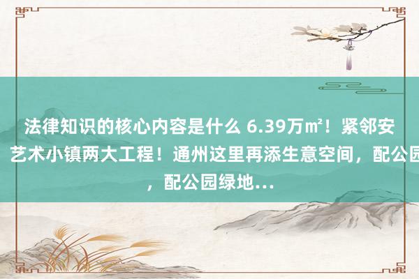 法律知识的核心内容是什么 6.39万㎡！紧邻安贞病院、艺术小镇两大工程！通州这里再添生意空间，配公园绿地…