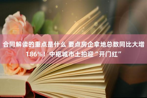 合同解读的重点是什么 要点房企拿地总数同比大增186%！中枢城市土拍迎“开门红”