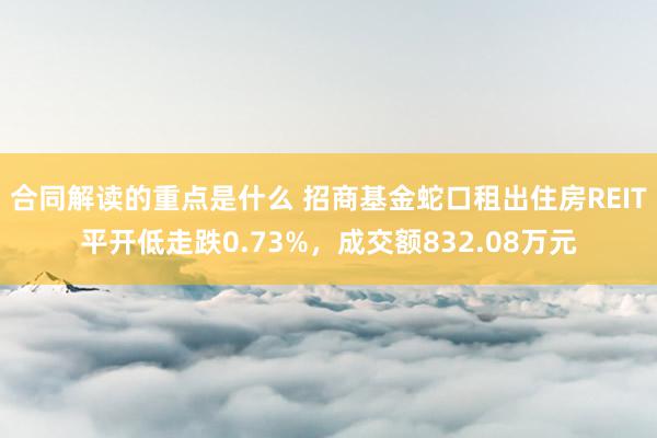 合同解读的重点是什么 招商基金蛇口租出住房REIT平开低走跌0.73%，成交额832.08万元