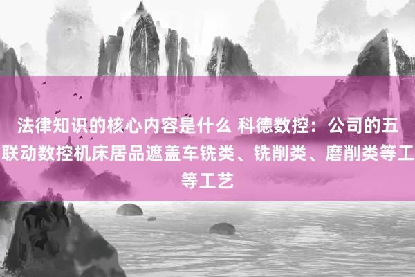 法律知识的核心内容是什么 科德数控：公司的五轴联动数控机床居品遮盖车铣类、铣削类、磨削类等工艺