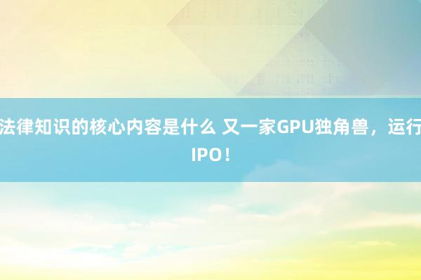 法律知识的核心内容是什么 又一家GPU独角兽，运行IPO！