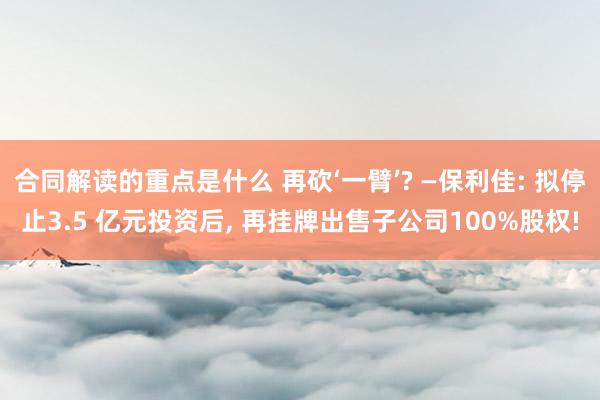 合同解读的重点是什么 再砍‘一臂’? —保利佳: 拟停止3.5 亿元投资后, 再挂牌出售子公司100%股权!