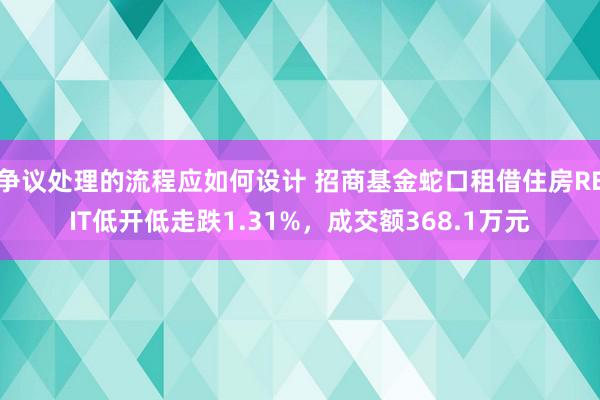 争议处理的流程应如何设计 招商基金蛇口租借住房REIT低开低走跌1.31%，成交额368.1万元