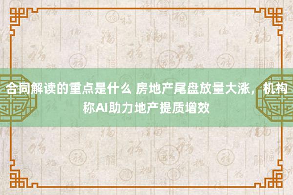 合同解读的重点是什么 房地产尾盘放量大涨，机构称AI助力地产提质增效