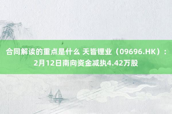 合同解读的重点是什么 天皆锂业（09696.HK）：2月12日南向资金减执4.42万股