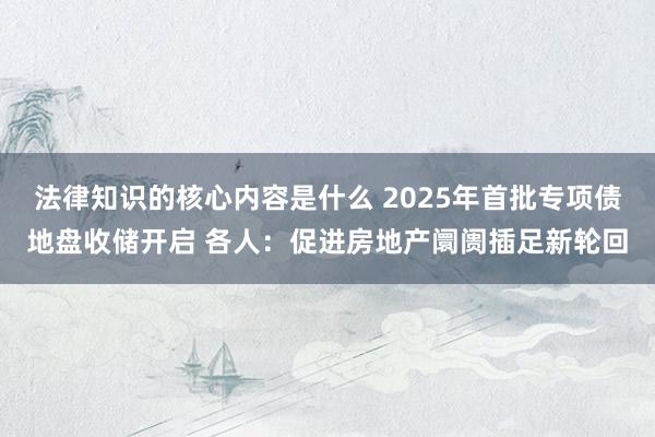 法律知识的核心内容是什么 2025年首批专项债地盘收储开启 各人：促进房地产阛阓插足新轮回