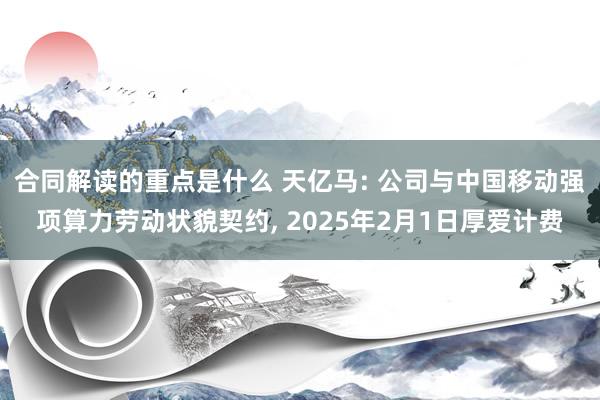 合同解读的重点是什么 天亿马: 公司与中国移动强项算力劳动状貌契约, 2025年2月1日厚爱计费