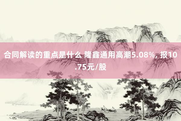 合同解读的重点是什么 隆鑫通用高潮5.08%, 报10.75元/股