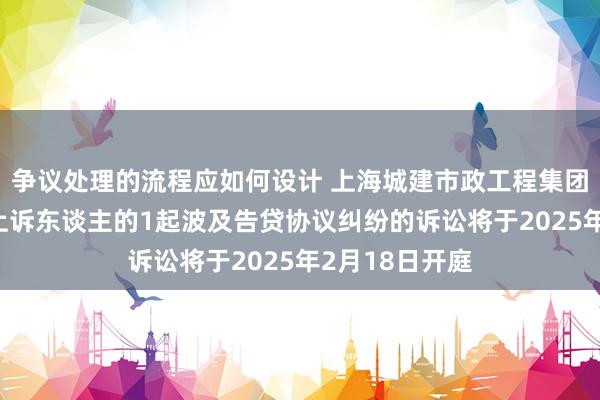 争议处理的流程应如何设计 上海城建市政工程集团行为被告/被上诉东谈主的1起波及告贷协议纠纷的诉讼将于2025年2月18日开庭