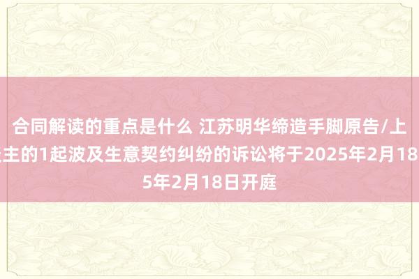 合同解读的重点是什么 江苏明华缔造手脚原告/上诉东谈主的1起波及生意契约纠纷的诉讼将于2025年2月18日开庭