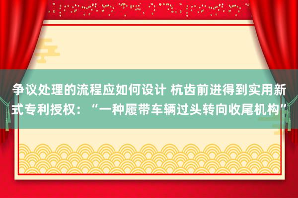 争议处理的流程应如何设计 杭齿前进得到实用新式专利授权：“一种履带车辆过头转向收尾机构”