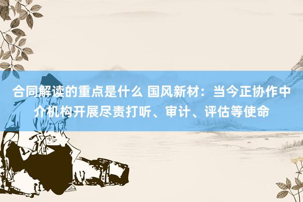 合同解读的重点是什么 国风新材：当今正协作中介机构开展尽责打听、审计、评估等使命