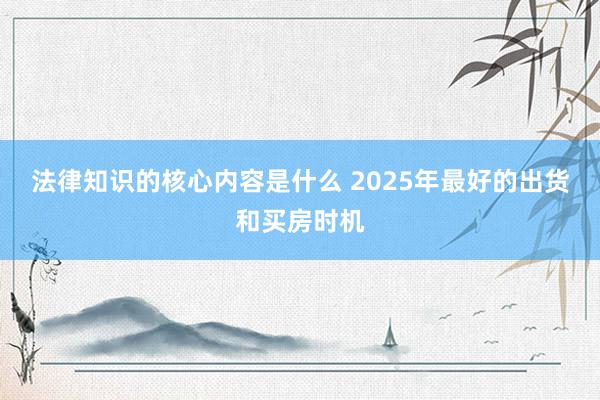 法律知识的核心内容是什么 2025年最好的出货和买房时机