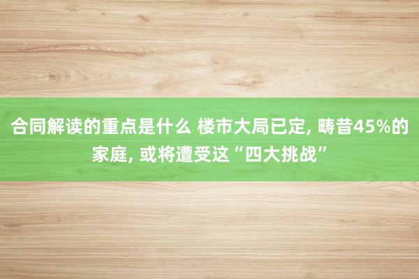 合同解读的重点是什么 楼市大局已定, 畴昔45%的家庭, 或将遭受这“四大挑战”