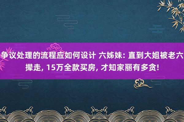 争议处理的流程应如何设计 六姊妹: 直到大姐被老六撵走, 15万全款买房, 才知家丽有多贪!