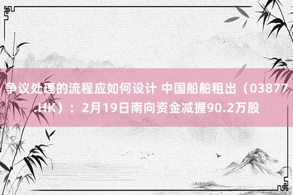 争议处理的流程应如何设计 中国船舶租出（03877.HK）：2月19日南向资金减握90.2万股