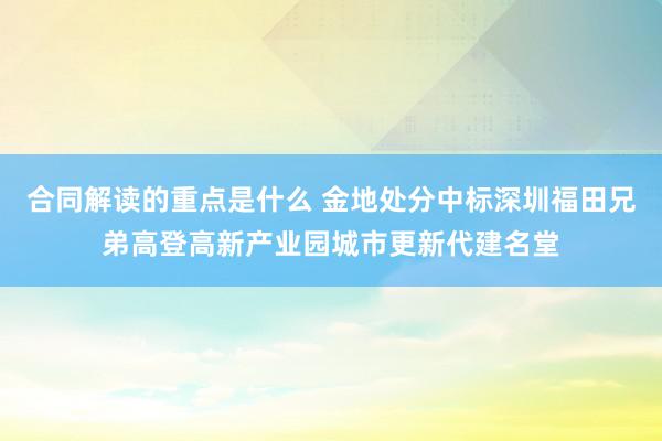 合同解读的重点是什么 金地处分中标深圳福田兄弟高登高新产业园城市更新代建名堂