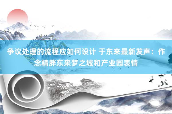 争议处理的流程应如何设计 于东来最新发声：作念精胖东来梦之城和产业园表情