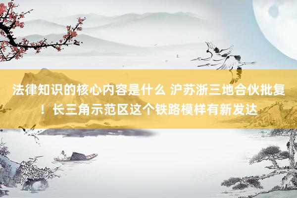 法律知识的核心内容是什么 沪苏浙三地合伙批复！长三角示范区这个铁路模样有新发达