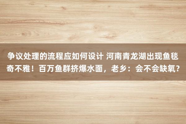 争议处理的流程应如何设计 河南青龙湖出现鱼毯奇不雅！百万鱼群挤爆水面，老乡：会不会缺氧？